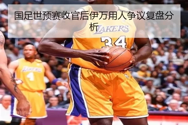 国足世预赛收官后伊万用人争议复盘分析